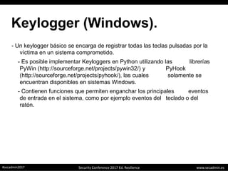 www.secadmin.es#secadmin2017 Security Conference 2017 Ed. Resilience
Keylogger (Windows).
- Un keylogger básico se encarga de registrar todas las teclas pulsadas por la
víctima en un sistema comprometido.
- Es posible implementar Keyloggers en Python utilizando las librerías
PyWin (http://sourceforge.net/projects/pywin32/) y PyHook
(http://sourceforge.net/projects/pyhook/), las cuales solamente se
encuentran disponibles en sistemas Windows.
- Contienen funciones que permiten enganchar los principales eventos
de entrada en el sistema, como por ejemplo eventos del teclado o del
ratón.
 