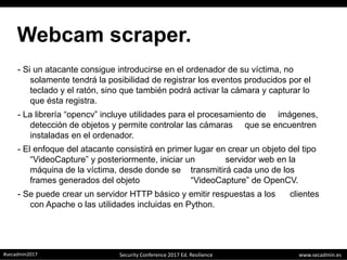 www.secadmin.es#secadmin2017 Security Conference 2017 Ed. Resilience
Webcam scraper.
- Si un atacante consigue introducirse en el ordenador de su víctima, no
solamente tendrá la posibilidad de registrar los eventos producidos por el
teclado y el ratón, sino que también podrá activar la cámara y capturar lo
que ésta registra.
- La librería “opencv” incluye utilidades para el procesamiento de imágenes,
detección de objetos y permite controlar las cámaras que se encuentren
instaladas en el ordenador.
- El enfoque del atacante consistirá en primer lugar en crear un objeto del tipo
“VideoCapture” y posteriormente, iniciar un servidor web en la
máquina de la víctima, desde donde se transmitirá cada uno de los
frames generados del objeto “VideoCapture” de OpenCV.
- Se puede crear un servidor HTTP básico y emitir respuestas a los clientes
con Apache o las utilidades incluidas en Python.
 
