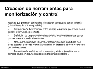 www.secadmin.es#secadmin2017 Security Conference 2017 Ed. Resilience
Creación de herramientas para
monitorización y control
- Rutinas que permitan controlar la interacción del usuario con el sistema
(dispositivos de entrada y salida).
- Comunicación bidireccional entre víctima y atacante por medio de un
canal de comunicación cifrado.
- Definición de un protocolo compartido/conocido entre ambas partes
para el intercambio de información.
- Modelo master/slave: El servidor (atacante) envía las rutinas que
debe ejecutar el cliente (víctima) utilizando un protocolo común y conocido
por ambas partes.
- Comunicación anónima entre atacante y víctima (servidor como
servicio oculto en alguna solución de anonimato existente).
 