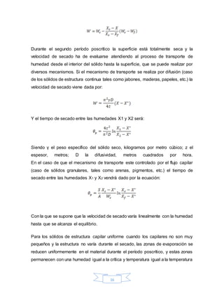 16
Durante el segundo período poscrítico la superficie está totalmente seca y la
velocidad de secado ha de evaluarse atendiendo al proceso de transporte de
humedad desde el interior del sólido hasta la superficie, que se puede realizar por
diversos mecanismos. Si el mecanismo de transporte se realiza por difusión (caso
de los sólidos de estructura continua tales como jabones, maderas, papeles, etc.) la
velocidad de secado viene dada por:
Y el tiempo de secado entre las humedades X1 y X2 será:
Siendo γ el peso específico del sólido seco, kilogramos por metro cúbico; z el
espesor, metros; D la difusividad, metros cuadrados por hora.
En el caso de que el mecanismo de transporte este controlado por el flujo capilar
(caso de sólidos granulares, tales como arenas, pigmentos, etc.) el tiempo de
secado entre las humedades X1 y X2 vendrá dado por la ecuación:
Con la que se supone que la velocidad de secado varía linealmente con la humedad
hasta que se alcanza el equilibrio.
Para los sólidos de estructura capilar uniforme cuando los capilares no son muy
pequeños y la estructura no varía durante el secado, las zonas de evaporación se
reducen uniformemente en el material durante el período poscrítico, y estas zonas
permanecen con una humedad igual a la crítica y temperatura igual a la temperatura
 