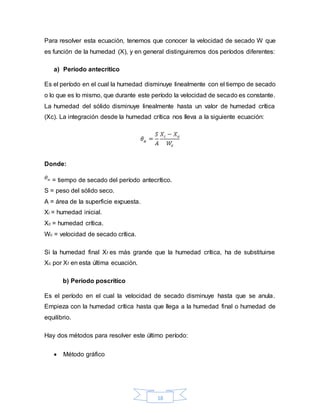18
Para resolver esta ecuación, tenemos que conocer la velocidad de secado W que
es función de la humedad (X), y en general distinguiremos dos períodos diferentes:
a) Período antecrítico
Es el período en el cual la humedad disminuye linealmente con el tiempo de secado
o lo que es lo mismo, que durante este período la velocidad de secado es constante.
La humedad del sólido disminuye linealmente hasta un valor de humedad crítica
(Xc). La integración desde la humedad crítica nos lleva a la siguiente ecuación:
Donde:
= tiempo de secado del período antecrítico.
S = peso del sólido seco.
A = área de la superficie expuesta.
Xi = humedad inicial.
Xc = humedad crítica.
Wc = velocidad de secado crítica.
Si la humedad final Xf es más grande que la humedad crítica, ha de substituirse
Xc por Xf en esta última ecuación.
b) Período poscrítico
Es el período en el cual la velocidad de secado disminuye hasta que se anula.
Empieza con la humedad crítica hasta que llega a la humedad final o humedad de
equilibrio.
Hay dos métodos para resolver este último período:
 Método gráfico
 