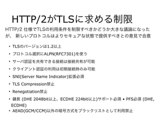 HTTP/2がTLSに求める制限
• TLSのバージョンは1.2以上
• プロトコル選択にALPN(RFC7301)を使う
• サーバ認証を共有できる接続は接続共有が可能
• クライアント認証の利用は初期接続時のみ可能
• SNI(Server Name Indicator)拡張必須
• TLS Compression禁止
• Renegotiation禁止
• 長 (DHE 2048bit以上、ECDHE 224bit以上)サポート必須 • PFS必須 (DHE,
ECDHE)
• AEAD(GCM/CCM)以外の暗号方式をブラックリストとして利用禁止
HTTP/2 仕様でTLSの利用条件を制限すべきかどうか大きな議論になった
が、 新しいプロトコルはよりセキュアな状態で提供すべきとの意見で合意
 