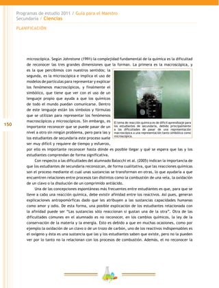 150
Programas de estudio 2011 / Guía para el Maestro
Secundaria / Ciencias
microscópica. Según Johnstone (1991) la complejidad fundamental de la química es la dificultad
de reconocer las tres grandes dimensiones que la forman. La primera es la macroscópica, y
es la que percibimos con nuestros sentidos; la
segunda, es la microscópica e implica el uso de
modelos de partículas para representar y explicar
los fenómenos macroscópicos, y finalmente el
simbólico, que tiene que ver con el uso de un
lenguaje propio que ayuda a que los químicos
de todo el mundo puedan comunicarse. Dentro
de este lenguaje están los símbolos y fórmulas
que se utilizan para representar los fenómenos
macroscópicos y microscópicos. Sin embargo, es
importante reconocer que se puede pasar de un
nivel a otro sin ningún problema, pero para las y
los estudiantes de secundaria este proceso suele
ser muy difícil y requiere de tiempo y esfuerzo,
por ello es importante reconocer hasta dónde es posible llegar y qué se espera que las y los
estudiantes comprendan de forma significativa.
Con respecto a las dificultades del alumnado Balocchi et al. (2005) indican la importancia de
que los estudiantes de secundaria reconozcan, de forma cualitativa, que las reacciones químicas
son el proceso mediante el cual unas sustancias se transforman en otras, lo que ayudaría a que
encuentren relaciones entre procesos tan distintos como la combustión de una vela, la oxidación
de un clavo o la disolución de un comprimido antiácido.
Una de las concepciones espontáneas más frecuentes entre estudiantes es que, para que se
lleve a cabo una reacción química, debe existir afinidad entre los reactivos. Así pues, generan
explicaciones antropomórficas dado que les atribuyen a las sustancias capacidades humanas
como amor y odio. De esta forma, una posible explicación de los estudiantes relacionada con
la afinidad puede ser “Las sustancias sólo reaccionan si gustan una de la otra”. Otra de las
dificultades comunes en el alumnado es no reconocer, en los cambios químicos, la ley de la
conservación de la materia y la energía. Esto es debido a que en muchas ocasiones, como por
ejemplo la oxidación de un clavo o de un trozo de carbón, uno de los reactivos indispensables es
el oxígeno y ésta es una sustancia que las y los estudiantes saben que existe, pero no la pueden
ver por lo tanto no la relacionan con los procesos de combustión. Además, el no reconocer la
El tema de reacción química es de difícil aprendizaje para
los estudiantes de secundaria, debido principalmente
a las dificultades de pasar de una representación
macroscópica a una representación tanto simbólica como
microscópica.
PLANIFICACIÓN
 