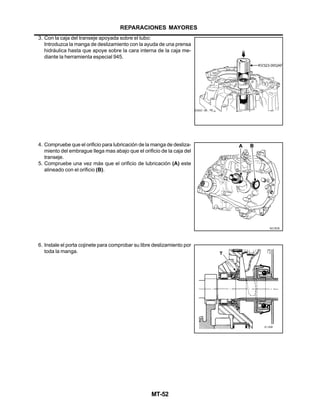 MT-52
3. Con la caja del transeje apoyada sobre el tubo:
Introduzca la manga de deslizamiento con la ayuda de una prensa
hidráulica hasta que apoye sobre la cara interna de la caja me-
diante la herramienta especial 945.
4. Compruebe que el orificio para lubricación de la manga de desliza-
miento del embrague llega mas abajo que el orificio de la caja del
transeje.
5. Compruebe una vez más que el orificio de lubricación (A) este
alineado con el orificio (B).
6. Instale el porta cojinete para comprobar su libre deslizamiento por
toda la manga.
REPARACIONES MAYORES
 