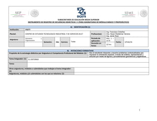 1
B) INTENCIONES FORMATIVAS
Propósito de la estrategia didáctica por Asignatura ó Competencia Profesional del Módulo: (1) Que el estudiante interprete y resuelva problemas contextualizados que
requieran la orientación espacial, a través del análisis, representación y
solución por medio de figuras y procedimientos geométricos y algebraicos.
Tema Integrador: (1) EL ENTORNO
Tema:
Otras asignaturas, módulos o submódulos que trabajan el tema integrador:
(1)
Asignaturas, módulos y/o submódulos con los que se relaciona: (1)
SUBSECRETARÍA DE EDUCACIÓN MEDIA SUPERIOR
INSTRUMENTO DE REGISTRO DE SECUENCIAS DIDÁCTICAS 3 (PARA ASIGNATURAS DE MÓDULO BÁSICO Y PROPEDÉUTICO)
A) IDENTIFICACIÓN (1)
Institución: DGETI
Plantel: CENTRO DE ESTUDIOS TECNOLOGICO INDUSTRIAL Y DE SERVICIOS #127 Profesor(es):
Ing. Francisco Ordoñez
Arq. Oscar Waldemar Herrera
Ing. Javier Ruiz
Asignatura:
Geometría y
Trigonometría
Semestre: 2do Carrera: Todas
Periodo de
aplicación:
May 2 –
Jun 8.
Fecha: 2/Feb/16
Duración en
horas:
22 hrs
 
