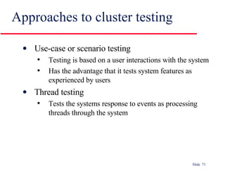 Approaches to cluster testing Use-case or scenario testing Testing is based on a user interactions with the system Has the advantage that it tests system features as experienced by users Thread testing Tests the systems response to events as processing threads through the system 