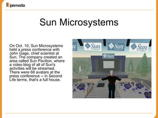 Sun Microsystems On Oct. 10, Sun Microsystems held a press conference with John Gage, chief scientist at Sun. The company created an area called Sun Pavilion, where a video blog of all of Sun's activities will be streamed. There were 60 avatars at the press conference -- in Second Life terms, that's a full house.  