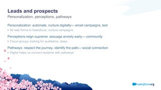 Leads and prospects
Personalization: automate, nurture digitally--- email campaigns, text
• All web forms to Salesforce; nurture campaigns
Perceptions reign supreme: assuage anxiety early--- community
• Focus groups; looking for qualitative: ideas…
Pathways: respect the journey, identify the path--- social connection
• Digital helps us connect students with pathways
Personalization, perceptions, pathways
 