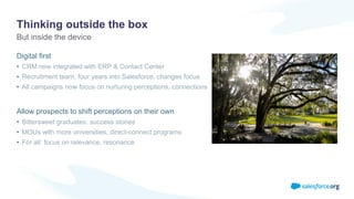 Thinking outside the box
Digital first
• CRM now integrated with ERP & Contact Center
• Recruitment team, four years into Salesforce, changes focus
• All campaigns now focus on nurturing perceptions, connections
Allow prospects to shift perceptions on their own
• Bittersweet graduates: success stories
• MOUs with more universities, direct-connect programs
• For all: focus on relevance, resonance
But inside the device
 
