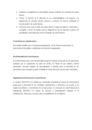  Estimular el cumplimiento de determinadas normas al diseñar una estructura de control
interno.
 Centrar la atención de la dirección en sus responsabilidades con respecto a la
implantación de controles internos eficaces, y mantener de manera continuada un
entorno positivo de control interno.
 Esforzarse para evitar el fallo del control interno en lugar de limitarse a detectarlos y
corregirlos a través de medios como la obligación de que los directivos realicen con
periodicidad autoevaluaciones de las actividades de control interno.
Control Interno Administrativo
Son aquellas medidas que se relacionan principalmente con la eficiencia operacional y la
observación de las políticas establecidas en el área de la organización.
Fin Primordial del Control Interno
El Control Interno tiene como fin primordial asegurar la máxima corrección de las operaciones
realizadas por la organización en todos los niveles. El Titular de una entidad y demás
funcionarios necesitan disponer de procedimientos y métodos para el desarrollo de sus
operaciones, para conseguir un grado razonable de corrección en las transacciones autorizadas.
Implantación del Sistema de Control Interno
La empresa SECOVO S.A, establecerá y mantendrá actualizado un sistema de control interno
propio para el desarrollo de sus actividades administrativas y financieras, de acuerdo a sus
propias necesidades y características de sus operaciones. La estructura de control interno de la
organización SECOVO S.A incluye las prácticas y procedimientos utilizados en la
administración, financieras y técnicas, para el cumplimiento de sus objetivos.
 