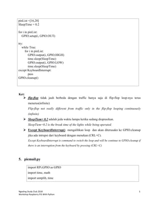 Ngoding Study Club 2018
Workshop Raspberry Pi3 With Python
5
pinList =[16,20]
SleepTime = 0.2
for i in pinList:
GPIO.setup(i, GPIO.OUT)
try:
while True:
for i in pinList:
GPIO.output(i, GPIO.HIGH)
time.sleep(SleepTime)
GPIO.output(i, GPIO.LOW)
time.sleep(SleepTime)
except KeyboardInterrupt:
pass
GPIO.cleanup()
Ket:
 flip-flop tidak jauh berbeda dengan traffic hanya saja di flip-flop loop-nya terus
menerus(infinite)
Flip-flop not really different from traffic only in the flip-flop looping continuously
(infinite)
 SleepTiem= 0.2 adalah jeda waktu lampu ketika sedang dioprasikan.
SleepTiem=0.2 is the break time of the lights while being operated.
 Except KeyboardInterrup() mengalihkan loop dan akan diterusakn ke GPIO.cleanup
jika ada intrupsi dari keyboard dengan menekan (CRL+C).
Except KeyboardInterrupt is command to switch the loop and will be continue to GPIO.cleanup if
there is an interruption from the keyboard by pressing (CRL+C)
5. piemail.py
import RPi.GPIO as GPIO
import time, math
import smtplib, time
 