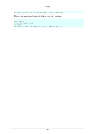 cloning
247
ssh root@192.168.1.40 "dd if=/dev/sda1" | dd of=/dev/sda1
Then we use a dump and restore combo to copy the / partition.
mkdir /mnt/x
mount /dev/sda2 /mnt/x
cd /mnt/x
ssh root@192.168.1.40 "dump -0 -f - /" | restore -r -f -
 
