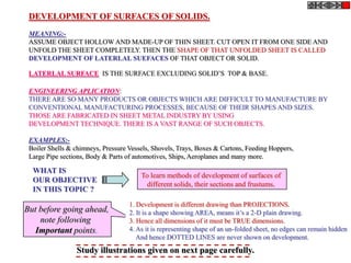 DEVELOPMENT OF SURFACES OF SOLIDS.
 MEANING:-
 ASSUME OBJECT HOLLOW AND MADE-UP OF THIN SHEET. CUT OPEN IT FROM ONE SIDE AND
 UNFOLD THE SHEET COMPLETELY. THEN THE SHAPE OF THAT UNFOLDED SHEET IS CALLED
 DEVELOPMENT OF LATERLAL SUEFACES OF THAT OBJECT OR SOLID.

 LATERLAL SURFACE IS THE SURFACE EXCLUDING SOLID’S TOP & BASE.

 ENGINEERING APLICATION:
 THERE ARE SO MANY PRODUCTS OR OBJECTS WHICH ARE DIFFICULT TO MANUFACTURE BY
 CONVENTIONAL MANUFACTURING PROCESSES, BECAUSE OF THEIR SHAPES AND SIZES.
 THOSE ARE FABRICATED IN SHEET METAL INDUSTRY BY USING
 DEVELOPMENT TECHNIQUE. THERE IS A VAST RANGE OF SUCH OBJECTS.

 EXAMPLES:-
 Boiler Shells & chimneys, Pressure Vessels, Shovels, Trays, Boxes & Cartons, Feeding Hoppers,
 Large Pipe sections, Body & Parts of automotives, Ships, Aeroplanes and many more.

  WHAT IS
                                        To learn methods of development of surfaces of
  OUR OBJECTIVE
                                          different solids, their sections and frustums.
  IN THIS TOPIC ?
                                    1. Development is different drawing than PROJECTIONS.
But before going ahead,             2. It is a shape showing AREA, means it’s a 2-D plain drawing.
    note following                  3. Hence all dimensions of it must be TRUE dimensions.
   Important points.                4. As it is representing shape of an un-folded sheet, no edges can remain hidden
                                       And hence DOTTED LINES are never shown on development.
                 Study illustrations given on next page carefully.
 