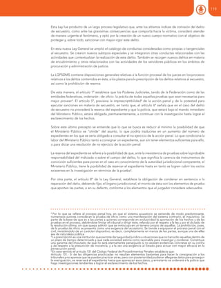 Esta Ley fue producto de un largo proceso legislativo que, ante los altísmos índices de comisión del delito
de secuestro, como ante las gravísimas consecuencias que comporta hacia la víctima, consideró atender
de manera urgente el fenómeno, y optó por la creación de un nuevo cuerpo normativo con el objetivo de
proteger y, sobre todo, sancionar con mayor rigor este delito.
En esta nueva Ley General se amplió el catálogo de conductas consideradas como propias o tangenciales
al secuestro. Se crearon nuevos subtipos especiales y se integraron otras conductas relacionadas con las
actividades que contextualizan la realización de este delito. También se recogen nuevos delitos en materia
de encubrimiento y otros relacionados con las actividades de los servidores públicos en los ámbitos de
procuración y administración de justicia.
La LGPSDMS contiene disposiciones generales relativas a la función procesal de los jueces en los procesos
relativos a los delitos contenidos en ésta, a los plazos para la prescripción de los delitos relativos al secuestro,
así como la prohibición de reserva.
De esta manera, el artículo 1º establece que los Poderes Judiciales, tando de la Federación como de las
entidades federativas, ordenarán –de oficio- la práctia de todas aquellas pruebas que sean necesarias para
mejor proveer4
. El artículo 5º, previene la imprescriptibilidad5
de la acción penal y de la potestad para
ejecutar sanciones en materia de secuestro, en tanto que, el artículo 6º señala que en el caso del delito
de secuestro no procederá la reserva del expediente y que la policía, que estará bajo el mando inmediato
del Ministerio Público, estará obligada, permanentemente, a continuar con la investigación hasta lograr el
esclarecimiento de los hechos.
Sobre este último precepto se entiende que lo que se busca es reducir al mínimo la posibilidad de que
el Ministerio Público se “olvide” del asunto, lo que podría traducirse en un aumento del número de
expedientes en los que se vería obligado a consultar el no ejercicio de la acción penal. Lo que condiciona la
labor del Ministerio Público tanto a consignar un expediente, aun sin tener elementos suficientes para ello,
o para dictar una resolución de no ejercicio de la acción penal.
La reserva del expediente se refiere a la posibilidad de que, ante la inexistencia de pruebas sobre la probable
responsabilidad del indiciado o sobre el cuerpo del delito, lo que significa la carencia de instrumentos de
convicción suficientes para poner en el caso en conocimiento de la autoridad jurisdiccional competente, el
Ministerio Público, tiene la posibilidad de reservar el expediente hasta en tanto se logren cubrir los vacíos
existentes en la investigación en términos de la prueba6
.
Por otra parte, el artículo 8º de la Ley General, establece la obligación de condenar en sentencia a la
reparación del daño, debiendo fijar, el órgano jurisdiccional, el monto de ésta con los elementos de prueba
que aporten las partes, o en su defecto, conforme a los elementos que el juzgador considere adecuados.
4
Por lo que se refiere al proceso penal hoy, en que el sistema acusatorio se extiende de modo predominante,
numerosos autores consideran la prueba de oficio como una manifestación del sistema contrario, el inquisitivo. Se
parte de la base de que es a las partes a quienes corresponde en exclusividad la aportación de los hechos y de las
pruebas en el proceso, debiéndose limitar el tribunal a dirigir éste, velando por el respeto a la ley y por el dictado de
la resolución última, sin que quepa admitir que se inmiscuya en un terreno propio de aquéllas. La prohibición, pues,
de la prueba de oficio se presenta como una exigencia del acusatorio. Se tiende a equiparar el proceso penal con el
civil, revistiéndolo de un carácter dispositivo; es decir, completamente en manos de las partes, aunque una de ellas
sea de naturaleza pública.
5
La prescripción es una institución que permite dar seguridad jurídica a situaciones que no han sido resueltas dentro de
un plazo de tiempo determinado y que cada sociedad estima como razonable para investigar y condenar. Constituye
una garantía del imputado de que no será eternamente perseguido si no existen evidencias concretas en su contra
y de respeto a la presunción de inocencia, y a la vez una exigencia al Estado para actuar con mayor eficacia en la
persecución penal.
6
En este sentido el artículo 131 del Código Federal de Procedimientos Penales establecía que:
Artículo 131.- Si de las diligencias practicadas no resultan elementos bastantes para hacer la consignación a los
tribunales y no aparece que se puedan practicar otras, pero con posterioridad pudieran allegarse datos para proseguir
la averiguación, se reservará el expediente hasta que aparezcan esos datos, y entretanto se ordenará a la policía que
haga investigaciones tendientes a lograr el esclarecimiento de los hechos.
119
 