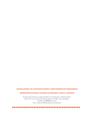 ANÁLISIS INTEGRAL DEL SECUESTRO EN MÉXICO. CÓMO ENTENDER ESTA PROBLEMÁTICA
OBSERVATORIO NACIONAL CIUDADANO DE SEGURIDAD, JUSTICIA Y LEGALIDAD
Se terminó de imprimir en agosto de 2014, en los talleres de L. Alberto Avelar F.
Mza. 421 lt. 2, Col. San Isidro, Valle de Chalco, C.P. 56617, Edo. De México.
Contacto: eif2000@hotmail.com
El tiro consta de 500 ejemplares más sobrantes.
 