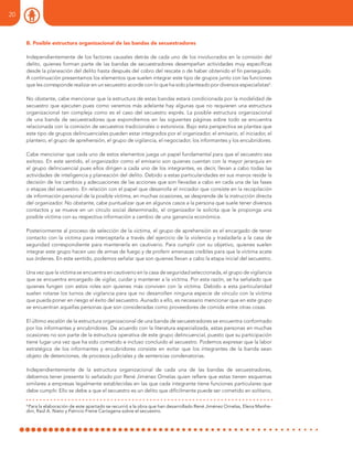 B. Posible estructura organizacional de las bandas de secuestradores
Independientemente de los factores causales detrás de cada uno de los involucrados en la comisión del
delito, quienes forman parte de las bandas de secuestradores desempeñan actividades muy específicas
desde la planeación del delito hasta después del cobro del rescate o de haber obtenido el fin perseguido.
A continuación presentamos los elementos que suelen integrar este tipo de grupos junto con las funciones
que les corresponde realizar en un secuestro acorde con lo que ha sido planteado por diversos especialistas6
.
No obstante, cabe mencionar que la estructura de estas bandas estará condicionada por la modalidad de
secuestro que ejecuten pues como veremos más adelante hay algunas que no requieren una estructura
organizacional tan compleja como es el caso del secuestro exprés. La posible estructura organizacional
de una banda de secuestradores que expondremos en las siguientes páginas sobre todo se encuentra
relacionada con la comisión de secuestros tradicionales o extorsivos. Bajo esta perspectiva se plantea que
este tipo de grupos delincuenciales pueden estar integrados por el organizador, el emisario, el iniciador, el
plantero, el grupo de aprehensión, el grupo de vigilancia, el negociador, los informantes y los encubridores.
Cabe mencionar que cada uno de estos elementos juega un papel fundamental para que el secuestro sea
exitoso. En este sentido, el organizador como el emisario son quienes cuentan con la mayor jerarquía en
el grupo delincuencial pues ellos dirigen a cada uno de los integrantes, es decir, llevan a cabo todas las
actividades de inteligencia y planeación del delito. Debido a estas particularidades en sus manos reside la
decisión de los cambios y adecuaciones de las acciones que son llevadas a cabo en cada una de las fases
o etapas del secuestro. En relación con el papel que desarrolla el iniciador que consiste en la recopilación
de información personal de la posible víctima, en muchas ocasiones, se desprende de la instrucción directa
del organizador. No obstante, cabe puntualizar que en algunos casos a la persona que suele tener diversos
contactos y se mueve en un círculo social determinado, el organizador le solicita que le proponga una
posible víctima con su respectiva información a cambio de una ganancia económica.
Posteriormente al proceso de selección de la víctima, el grupo de aprehensión es el encargado de tener
contacto con la víctima para interceptarla a través del ejercicio de la violencia y trasladarla a la casa de
seguridad correspondiente para mantenerla en cautiverio. Para cumplir con su objetivo, quienes suelen
integrar este grupo hacen uso de armas de fuego y de proferir amenazas creíbles para que la víctima acate
sus órdenes. En este sentido, podemos señalar que son quienes llevan a cabo la etapa inicial del secuestro.
Una vez que la víctima se encuentra en cautiverio en la casa de seguridad seleccionada, el grupo de vigilancia
que se encuentra encargado de vigilar, cuidar y mantener a la víctima. Por esta razón, se ha señalado que
quienes fungen con estos roles son quienes más conviven con la víctima. Debido a esta particularidad
suelen rotarse los turnos de vigilancia para que no desarrollen ninguna especie de vínculo con la víctima
que pueda poner en riesgo el éxito del secuestro. Aunado a ello, es necesario mencionar que en este grupo
se encuentran aquellas personas que son consideradas como proveedores de comida entre otras cosas.
El último escalón de la estructura organizacional de una banda de secuestradores se encuentra conformado
por los informantes y encubridores. De acuerdo con la literatura especializada, estas personas en muchas
ocasiones no son parte de la estructura operativa de este grupo delincuencial, puesto que su participación
tiene lugar una vez que ha sido cometido e incluso concluido el secuestro. Podemos expresar que la labor
estratégica de los informantes y encubridores consiste en evitar que los integrantes de la banda sean
objeto de detenciones, de procesos judiciales y de sentencias condenatorias.
Independientemente de la estructura organizacional de cada una de las bandas de secuestradores,
debemos tener presente lo señalado por René Jiménez Ornelas quien refiere que estas tienen esquemas
similares a empresas legalmente establecidas en las que cada integrante tiene funciones particulares que
debe cumplir. Ello se debe a que el secuestro es un delito que difícilmente puede ser cometido en solitario,
6
Para la elaboración de este apartado se recurrió a la obra que han desarrollado René Jiménez Ornelas, Elena Manfre-
dini, Raúl A. Nieto y Patricio Freire Cartagena sobre el secuestro.
20
 