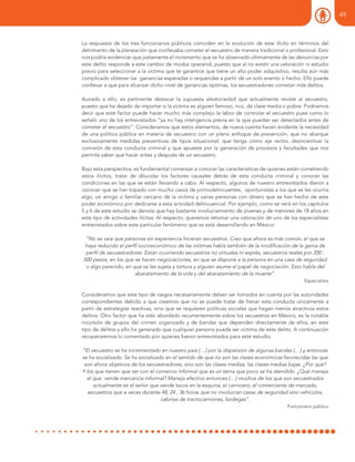 La respuesta de los tres funcionarios públicos coinciden en la evolución de este ilícito en términos del
detrimento de la planeación que conllevaba cometer el secuestro de manera tradicional o profesional. Esto
nos podría evidenciar que justamente el incremento que se ha observado últimamente de las denuncias por
este delito responde a este cambio de modus operandi, puesto que al no existir una valoración ni estudio
previo para seleccionar a la víctima que te garantice que tiene un alto poder adquisitivo, resulta aún más
complicado obtener las ganancias esperadas o requeridas a partir de un solo evento o hecho. Ello puede
conllevar a que para alcanzar dicho nivel de ganancias óptimas, los secuestradores cometan más delitos.
Aunado a ello, es pertinente destacar la supuesta aleatoriedad que actualmente reviste al secuestro,
puesto que ha dejado de importar si la víctima es alguien famoso, rico, de clase media o pobre. Podríamos
decir que este factor puede hacer mucho más complejo la labor de controlar el secuestro pues como lo
señaló uno de los entrevistados “ya no hay inteligencia previa en la que puedan ser detectados antes de
cometer el secuestro”. Consideramos que estos elementos, de nueva cuenta hacen evidente la necesidad
de una política pública en materia de secuestro con un pleno enfoque de prevención, que no abarque
exclusivamente medidas preventivas de tipos situacional; que tenga como eje rector, desincentivar la
comisión de esta conducta criminal y que apueste por la generación de procesos y facultades que nos
permita saber qué hacer antes y después de un secuestro.
Bajo esta perspectiva, es fundamental comenzar a conocer las características de quienes están cometiendo
estos ilícitos, tratar de dilucidar los factores causales detrás de esta conducta criminal y conocer las
condiciones en las que se están llevando a cabo. Al respecto, algunos de nuestro entrevistados dieron a
conocer que se han topado con mucho casos de primodelincuentes, oportunistas a los que se les ocurría
algo, un amigo o familiar cercano de la víctima y varias personas con dinero que se han hecho de este
poder económico por dedicarse a esta actvidad delincuencial. Por ejemplo, como se verá en los capítulos
5 y 6 de este estudio se denota que hay bastante involucramiento de jóvenes y de menores de 18 años en
este tipo de actividades ilícitas. Al respecto, queremos retomar una valoración de uno de los especialistas
entrevistados sobre este particular fenómeno que se está desarrollando en México:
“No se veía que personas sin experiencia hicieran secuestros. Creo que ahora es más común, el que se
haya reducido el perfil socioeconómico de las víctimas habla también de la modificación de la gama de
perfil de secuestradores. Están ocurriendo secuestros no virtuales ni exprés, secuestros reales por 200 -
500 pesos, en los que se hacen negociaciones, en que se dispone a la persona en una casa de seguridad
o algo parecido, en que se les sujeta y tortura y alguien asume el papel de negociación. Esto habla del
abaratamiento de la vida y del abaratamiento de la muerte”.
Especialista
Consideramos que este tipo de rasgos necesariamente deben ser tomados en cuenta por las autoridades
correspondientes debido a que creemos que no se puede tratar de frenar esta conducta únicamente a
partir de estrategias reactivas, sino que se requieren políticas sociales que hagan menos atractivos estos
delitos. Otro factor que ha sido abordado recurrentemente sobre los secuestros en México, es la notable
incursión de grupos del crimen organizado y de bandas que dependen directamente de ellos, en este
tipo de delitos y ello ha generado que cualquier persona pueda ser víctima de este delito. A continuación
recuperaremos lo comentado por quienes fueron entrevistados para este estudio:
“El secuestro se ha incrementado en nuestro país […] por la dispersión de algunas bandas […] y entonces
se ha socializado. Se ha socializado en el sentido de que no son las clases económicas favorecidas las que
son ahora objetivos de los secuestradores, sino son las clases medias, las clases medias bajas. ¿Por qué?
Y los que tienen que ver con el comercio informal que es un tema que poco se ha atendido. ¿Qué maneja
el que vende mercancía informal? Maneja efectivo entonces […] muchos de los que son secuestrados
actualmente es el señor que vende tacos en la esquina, el carnicero, el comerciante de mercado,
secuestros que a veces durante 48, 24 , 36 horas que no involucran casas de seguridad sino vehículos,
cabinas de tractocamiones, bodegas”.
Funcionario público
49
 