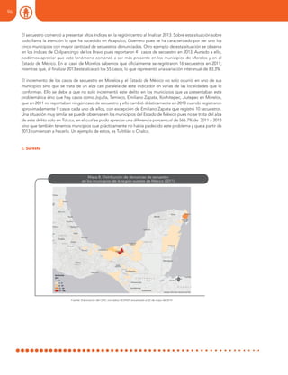 El secuestro comenzó a presentar altos índices en la región centro al finalizar 2013. Sobre esta situación sobre
todo llama la atención lo que ha sucedido en Acapulco, Guerrero pues se ha caracterizado por ser uno los
cinco municipios con mayor cantidad de secuestros denunciados. Otro ejemplo de esta situación se observa
en los índices de Chilpancingo de los Bravo pues reportaron 41 casos de secuestro en 2013. Aunado a ello,
podemos apreciar que este fenómeno comenzó a ser más presente en los municipios de Morelos y en el
Estado de México. En el caso de Morelos sabemos que oficialmente se registraron 16 secuestros en 2011;
mientras que, al finalizar 2013 este alcanzó los 55 casos, lo que representó una variación interanual de 83.3%.
El incremento de los casos de secuestro en Morelos y el Estado de México no solo ocurrió en uno de sus
municipios sino que se trata de un alza casi paralela de este indicador en varias de las localidades que lo
conforman. Ello se debe a que no solo incrementó este delito en los municipios que ya presentaban esta
problemática sino que hay casos como Jojutla, Temixco, Emiliano Zapata, Xochitepec, Jiutepec en Morelos,
que en 2011 no reportaban ningún caso de secuestro y ello cambió drásticamente en 2013 cuando registraron
aproximadamente 9 casos cada uno de ellos, con excepción de Emiliano Zapata que registró 10 secuestros.
Una situación muy similar se puede observar en los municipios del Estado de México pues no se trata del alza
de este delito solo en Toluca, en el cual se pudo apreciar una diferencia porcentual de 566.7% de 2011 a 2013
sino que también tenemos muncipios que prácticamente no había padecido este problema y que a partir de
2013 comienzan a hacerlo. Un ejemplo de estos, es Tultitlán o Chalco.
c. Sureste
Fuente: Elaboración del ONC con datos SESNSP, actualizado al 22 de mayo de 2014
96
 