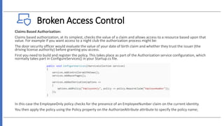 Broken Access Control
Claims Based Authorization:
Claims based authorization, at its simplest, checks the value of a claim and allows access to a resource based upon that
value. For example if you want access to a night club the authorization process might be:
The door security officer would evaluate the value of your date of birth claim and whether they trust the issuer (the
driving license authority) before granting you access.
First you need to build and register the policy. This takes place as part of the Authorization service configuration, which
normally takes part in ConfigureServices() in your Startup.cs file.
In this case the EmployeeOnly policy checks for the presence of an EmployeeNumber claim on the current identity.
You then apply the policy using the Policy property on the AuthorizeAttribute attribute to specify the policy name;
 