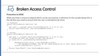 Broken Access Control
Prevention to IDOR:
When you have a resource (object) which can be accessed by a reference (in the sample below this is
the id) then you need to ensure that the user is intended to be there.
 