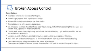 Broken Access Control
Remediation:
 Invalidate tokens and cookies after logout.
 Forced login/logout after a password change.
 Server-side resource restriction e.g. directories.
 Restrict access to all resources basis roles.
 Model access controls should enforce record ownership, rather than accepting that the user can
create, read, update, or delete any record.
 Disable web server directory listing and ensure file metadata (e.g. .git) and backup files are not
present within web roots.
 Log access control failures, alert admins when appropriate (e.g. repeated failures).
 Rate limit API and controller access to minimize the harm from automated attack tooling.
 JWT tokens should be invalidated on the server after logout.
Developers and QA staff should include functional access control unit and integration tests.
 