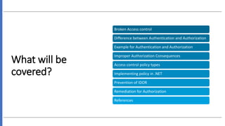 What will be
covered?
Broken Access control
Difference between Authentication and Authorization
Example for Authentication and Authorization
Improper Authorization Consequences
Access control policy types
Implementing policy in .NET
Prevention of IDOR
Remediation for Authorization
References
 