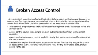 Broken Access Control
Access control, sometimes called authorization, is how a web application grants access to
content and functions to some users and not others. Authorization is a process by which a
server determines if the client has permission to use a resource or access a file.
• These checks are performed after authentication and govern what ‘authorized’ users are
allowed to do.
• Access control sounds like a simple problem but is insidiously difficult to implement
correctly.
• A web application’s access control model is closely tied to the content and functions that
the site provides.
• Attackers can exploit these flaws to access unauthorized functionality and/or data, such
as access other users’ accounts, view sensitive files, modify other users’ data, change
access rights, etc.
 