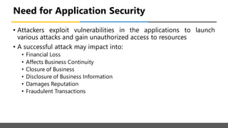 Need for Application Security
• Attackers exploit vulnerabilities in the applications to launch
various attacks and gain unauthorized access to resources
• A successful attack may impact into:
• Financial Loss
• Affects Business Continuity
• Closure of Business
• Disclosure of Business Information
• Damages Reputation
• Fraudulent Transactions
 