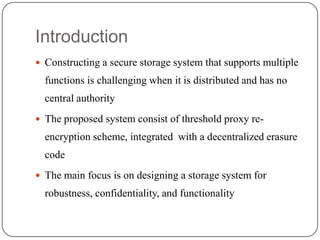 Introduction
 Constructing a secure storage system that supports multiple
functions is challenging when it is distributed and has no
central authority
 The proposed system consist of threshold proxy re-
encryption scheme, integrated with a decentralized erasure
code
 The main focus is on designing a storage system for
robustness, confidentiality, and functionality
 