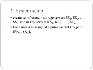 1. System setup
 create set of users, n storage servers SS1, SS2, . . .,
SSn, and m key servers KS1, KS2, . . . , KSm.
 Each user A is assigned a public-secret key pair
(PKA, SKA).
 