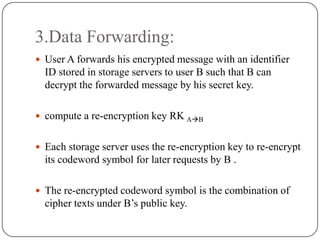 3.Data Forwarding:
 User A forwards his encrypted message with an identifier
ID stored in storage servers to user B such that B can
decrypt the forwarded message by his secret key.
 compute a re-encryption key RK AB
 Each storage server uses the re-encryption key to re-encrypt
its codeword symbol for later requests by B .
 The re-encrypted codeword symbol is the combination of
cipher texts under B’s public key.
 