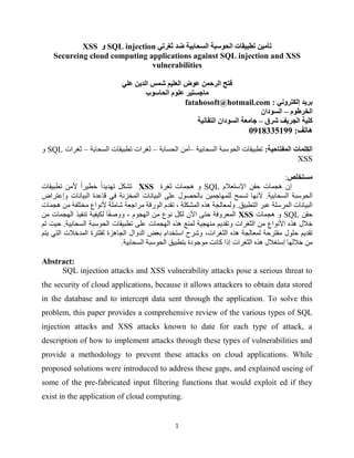 1
‫تأمين‬‫السحابية‬ ‫الحوسبة‬ ‫تطبيقات‬‫ضد‬‫ثغر‬‫تي‬SQL injection‫و‬XSS
Secureing cloud computing applications against SQL injection and XSS
vulnerabilities
‫علي‬ ‫الدين‬ ‫شمس‬ ‫العليم‬ ‫عوض‬ ‫الرحمن‬ ‫فتح‬
‫الحاسوب‬ ‫علوم‬ ‫ماجستير‬
‫إلكتروني‬ ‫بريد‬:fatahosoft@hotmail.com
‫الخرطوم‬–‫السودان‬
‫شرق‬ ‫الجريف‬ ‫كلية‬–‫التقانية‬ ‫السودان‬ ‫جامعة‬
‫هاتف‬:9015338100
‫المفتاحية‬ ‫الكلمات‬:‫السحابية‬ ‫الحوسبة‬ ‫تطبيقات‬–‫الحسابة‬ ‫أمن‬–‫ثغرات‬‫السحابة‬ ‫تطبيقات‬–‫ثغرات‬SQL‫و‬
XSS
‫مستخلص‬:
‫اإلستعالم‬ ‫حقن‬ ‫هجمات‬ ‫إن‬SQL‫ثغرة‬ ‫هجمات‬ ‫و‬XSS‫تهديدا‬ ‫تشكل‬‫خطيرا‬‫تطبيقات‬ ‫ألمن‬
‫السحابية‬ ‫الحوسبة‬.‫أل‬‫البياهنات‬ ‫االدة‬ ‫ي‬ ‫المزنهنة‬ ‫البياهنات‬ ‫لم‬ ‫بالحوو‬ ‫لممهاممين‬ ‫تسم‬ ‫هنها‬‫وإلتراض‬
‫التطبيق‬ ‫لبر‬ ‫المرسمة‬ ‫البياهنات‬.‫و‬، ‫المشكمة‬ ‫هذه‬ ‫لمعالجة‬‫تق‬‫دم‬‫الوراة‬‫هجمات‬ ‫من‬ ‫مزتمفة‬ ‫ألهنواع‬ ‫شاممة‬ ‫مرامعة‬
‫حقن‬SQL‫هجمات‬ ‫و‬XSS، ‫الهجوم‬ ‫من‬ ‫هنوع‬ ‫لكل‬ ‫اآلن‬ ‫حت‬ ‫المعروية‬‫و‬‫تنفيذ‬ ‫لكيفية‬ ‫ا‬‫وصف‬‫ال‬‫من‬ ‫هجمات‬
‫خال‬‫هذ‬‫و‬ ‫الثغرات‬ ‫من‬ ‫األهنواع‬ ‫ه‬‫لمنع‬ ‫منهجية‬ ‫تقديم‬‫ال‬ ‫هذه‬‫هجمات‬‫السحابية‬ ‫الحوسبة‬ ‫تطبيقات‬ ‫لم‬.‫ح‬‫تم‬ ‫يت‬
‫حمو‬ ‫تقديم‬‫الثغرات‬ ‫هذه‬ ‫لمعالجة‬ ‫مقترحة‬،‫الدوا‬ ‫بعض‬ ‫استزدام‬ ‫وشرح‬‫يتم‬ ‫الت‬ ‫المدخالت‬ ‫لفمترة‬ ‫الجاهنة‬
‫إذا‬ ‫الثغرات‬ ‫هذه‬ ‫إستغال‬ ‫خاللها‬ ‫من‬‫السحابية‬ ‫الحوسبة‬ ‫بتطبيق‬ ‫مومودة‬ ‫كاهنت‬.
Abstract:
SQL injection attacks and XSS vulnerability attacks pose a serious threat to
the security of cloud applications, because it allows attackers to obtain data stored
in the database and to intercept data sent through the application. To solve this
problem, this paper provides a comprehensive review of the various types of SQL
injection attacks and XSS attacks known to date for each type of attack, a
description of how to implement attacks through these types of vulnerabilities and
provide a methodology to prevent these attacks on cloud applications. While
proposed solutions were introduced to address these gaps, and explained useing of
some of the pre-fabricated input filtering functions that would exploit ed if they
exist in the application of cloud computing.
 