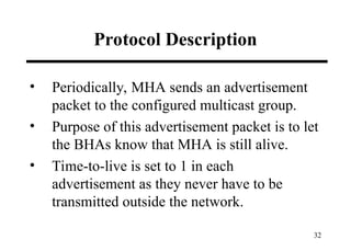 32
Protocol Description
• Periodically, MHA sends an advertisement
packet to the configured multicast group.
• Purpose of this advertisement packet is to let
the BHAs know that MHA is still alive.
• Time-to-live is set to 1 in each
advertisement as they never have to be
transmitted outside the network.
 