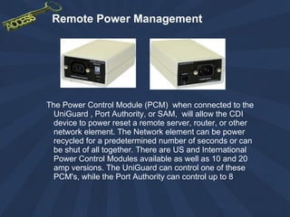 Remote Power Management The Power Control Module (PCM)  when connected to the UniGuard , Port Authority, or SAM,  will allow the CDI device to power reset a remote server, router, or other network element. The Network element can be power recycled for a predetermined number of seconds or can be shut of all together. There are US and International Power Control Modules available as well as 10 and 20 amp versions. The UniGuard can control one of these PCM's, while the Port Authority can control up to 8  