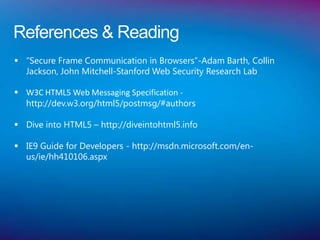 References & Reading
 “Secure Frame Communication in Browsers”-Adam Barth, Collin
  Jackson, John Mitchell-Stanford Web Security Research Lab

 W3C HTML5 Web Messaging Specification -
  http://dev.w3.org/html5/postmsg/#authors

 Dive into HTML5 – http://diveintohtml5.info

 IE9 Guide for Developers - http://msdn.microsoft.com/en-
  us/ie/hh410106.aspx
 