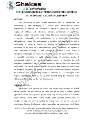 SECURING BROKERLESS PUBLISH/SUBSCRIBE SYSTEMS 
USING IDENTITY BASED ENCRYPTION 
ABSTRACT 
The provisioning of basic security mechanisms such as authentication and 
confidentiality is highly challenging in a content based publish/subscribe system. 
Authentication of publishers and subscribers is difficult to achieve due to the loose 
coupling of publishers and subscribers. Likewise, confidentiality of events and 
subscriptions conflicts with content-based routing. This paper presents a novel approach 
to provide confidentiality and authentication in a broker-less content-based 
publish/subscribe system. The authentication of publishers and subscribers as well as 
confidentiality of events is ensured, by adapting the pairing-based cryptography 
mechanisms, to the needs of a publish/subscribe system. Furthermore, an algorithm to 
cluster subscribers according to their subscriptions preserves a weak notion of 
subscription confidentiality. In addition to our previous work this paper contributes 1) use 
of searchable encryption to enable efficient routing of encrypted events, 2) 
multicredential routing a new event dissemination strategy to strengthen the weak 
subscription confidentiality, and 3) thorough analysis of different attacks on subscription 
confidentiality. The overall approach provides fine-grained key management and the cost 
for encryption, decryption, and routing is in the order of subscribed attributes. Moreover, 
the evaluations show that providing security is affordable w.r.t. 1) throughput of the 
proposed cryptographic primitives, and 2) delays incurred during the construction of the 
publish/subscribe overlay and the event dissemination. 
EXISTING SYSTEM: 
In the past, most research has focused only on providing expressive and scalable 
pub/sub systems, but little attention has been paid for the need of security. Existing 
approaches toward secure pub/sub systems mostly rely on the presence of a traditional 
broker network. These either address security under restricted expressiveness, for 
example, by using only keyword matching for routing events or rely on a network of 
(semi-)trusted brokers. Furthermore, existing approaches use coarse-grain epoch based 
 