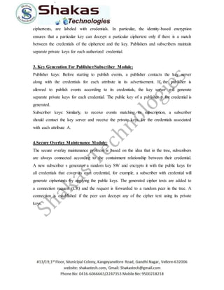 ciphertexts, are labeled with credentials. In particular, the identity-based encryption 
ensures that a particular key can decrypt a particular ciphertext only if there is a match 
between the credentials of the ciphertext and the key. Publishers and subscribers maintain 
separate private keys for each authorized credential. 
3. Key Generation For Publisher/Subscriber Module: 
Publisher keys: Before starting to publish events, a publisher contacts the key server 
along with the credentials for each attribute in its advertisement. If the publisher is 
allowed to publish events according to its credentials, the key server will generate 
separate private keys for each credential. The public key of a publisher p for credential is 
generated. 
Subscriber keys: Similarly, to receive events matching its subscription, a subscriber 
should contact the key server and receive the private keys for the credentials associated 
with each attribute A. 
4.Secure Overlay Maintenance Module: 
The secure overlay maintenance protocol is based on the idea that in the tree, subscribers 
are always connected according to the containment relationship between their credential. 
A new subscriber s generates a random key SW and encrypts it with the public keys for 
all credentials that cover its own credential, for example, a subscriber with credential will 
generate ciphertexts by applying the public keys. The generated cipher texts are added to 
a connection request (CR) and the request is forwarded to a random peer in the tree. A 
connection is established if the peer can decrypt any of the cipher text using its private 
keys. 
 