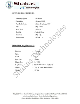 SOFTWARE REQUIREMENTS: 
Operating System : Windows 
Technology : Java and J2EE 
Web Technologies : Html, JavaScript, CSS 
IDE : My Eclipse 
Web Server : Tomcat 
Tool kit : Android Phone 
Database : My SQL 
Java Version : J2SDK1.5 
HARDWARE REQUIREMENTS: 
Hardware : Pentium 
Speed : 1.1 GHz 
RAM : 1GB 
Hard Disk : 20 GB 
Floppy Drive : 1.44 MB 
Key Board : Standard Windows Keyboard 
Mouse : Two or Three Button Mouse 
Monitor : SVGA 
