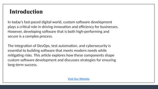 Introduction
In today’s fast-paced digital world, custom software development
plays a critical role in driving innovation and efficiency for businesses.
However, developing software that is both high-performing and
secure is a complex process.
The integration of DevOps, test automation, and cybersecurity is
essential to building software that meets modern needs while
mitigating risks. This article explores how these components shape
custom software development and discusses strategies for ensuring
long-term success.
Visit Our Website
 