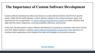The Importance of Custom Software Development
Custom software development allows businesses to create tailored solutions that fit their specific
needs. Unlike off-the-shelf software, custom software adapts to the unique processes, goals, and
requirements of an organization. A custom software development company provides solutions that
align with the client’s objectives, ensuring scalability, efficiency, and security.
In the USA, the demand for custom software development is growing as companies seek more control
over their digital solutions. Leading custom software development companies in the USA focus on
creating robust applications that integrate the latest technologies and security measures.
Visit Our Website
 