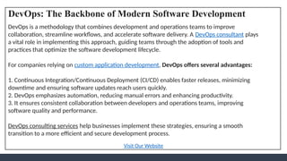 DevOps: The Backbone of Modern Software Development
DevOps is a methodology that combines development and operations teams to improve
collaboration, streamline workflows, and accelerate software delivery. A DevOps consultant plays
a vital role in implementing this approach, guiding teams through the adoption of tools and
practices that optimize the software development lifecycle.
For companies relying on custom application development, DevOps offers several advantages:
1. Continuous Integration/Continuous Deployment (CI/CD) enables faster releases, minimizing
downtime and ensuring software updates reach users quickly.
2. DevOps emphasizes automation, reducing manual errors and enhancing productivity.
3. It ensures consistent collaboration between developers and operations teams, improving
software quality and performance.
DevOps consulting services help businesses implement these strategies, ensuring a smooth
transition to a more efficient and secure development process.
Visit Our Website
 