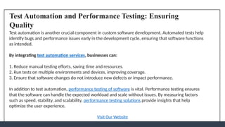 Test Automation and Performance Testing: Ensuring
Quality
Test automation is another crucial component in custom software development. Automated tests help
identify bugs and performance issues early in the development cycle, ensuring that software functions
as intended.
By integrating test automation services, businesses can:
1. Reduce manual testing efforts, saving time and resources.
2. Run tests on multiple environments and devices, improving coverage.
3. Ensure that software changes do not introduce new defects or impact performance.
In addition to test automation, performance testing of software is vital. Performance testing ensures
that the software can handle the expected workload and scale without issues. By measuring factors
such as speed, stability, and scalability, performance testing solutions provide insights that help
optimize the user experience.
Visit Our Website
 