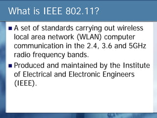 What is IEEE 802.11?
 A set of standards carrying out wireless
 local area network (WLAN) computer
 communication in the 2.4, 3.6 and 5GHz
 radio frequency bands.
 Produced and maintained by the Institute
 of Electrical and Electronic Engineers
 (IEEE).
 