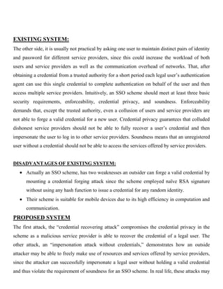 EXISTING SYSTEM:
The other side, it is usually not practical by asking one user to maintain distinct pairs of identity
and password for different service providers, since this could increase the workload of both
users and service providers as well as the communication overhead of networks. That, after
obtaining a credential from a trusted authority for a short period each legal user’s authentication
agent can use this single credential to complete authentication on behalf of the user and then
access multiple service providers. Intuitively, an SSO scheme should meet at least three basic
security requirements, enforceability, credential privacy, and soundness. Enforceability
demands that, except the trusted authority, even a collusion of users and service providers are
not able to forge a valid credential for a new user. Credential privacy guarantees that colluded
dishonest service providers should not be able to fully recover a user’s credential and then
impersonate the user to log in to other service providers. Soundness means that an unregistered
user without a credential should not be able to access the services offered by service providers.
DISADVANTAGES OF EXISTING SYSTEM:
Actually an SSO scheme, has two weaknesses an outsider can forge a valid credential by
mounting a credential forging attack since the scheme employed naïve RSA signature
without using any hash function to issue a credential for any random identity.
Their scheme is suitable for mobile devices due to its high efficiency in computation and
communication.
PROPOSED SYSTEM
The first attack, the “credential recovering attack” compromises the credential privacy in the
scheme as a malicious service provider is able to recover the credential of a legal user. The
other attack, an “impersonation attack without credentials,” demonstrates how an outside
attacker may be able to freely make use of resources and services offered by service providers,
since the attacker can successfully impersonate a legal user without holding a valid credential
and thus violate the requirement of soundness for an SSO scheme. In real life, these attacks may
 