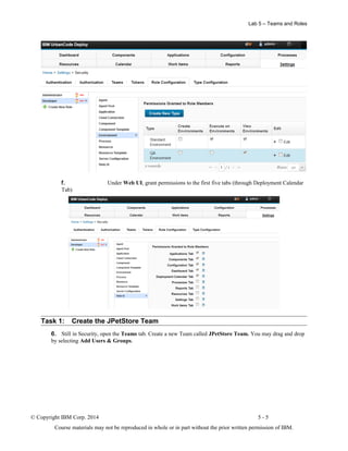 Lab 5 – Teams and Roles
f. Under Web UI, grant permissions to the first five tabs (through Deployment Calendar
Tab)
Task 1: Create the JPetStore Team
6. Still in Security, open the Teams tab. Create a new Team called JPetStore Team. You may drag and drop
by selecting Add Users & Groups.
© Copyright IBM Corp. 2014 5 - 5
Course materials may not be reproduced in whole or in part without the prior written permission of IBM.
 