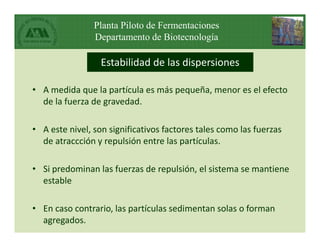 Planta Piloto de Fermentaciones
Departamento de Biotecnología
Estabilidad de las dispersiones
• A medida que la partícula es más pequeña, menor es el efecto
de la fuerza de gravedad.
• A este nivel, son significativos factores tales como las fuerzas
de atraccción y repulsión entre las partículas.
• Si predominan las fuerzas de repulsión, el sistema se mantiene
estable
• En caso contrario, las partículas sedimentan solas o forman
agregados.
 