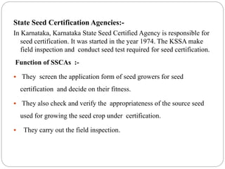 State Seed Certification Agencies:-
In Karnataka, Karnataka State Seed Certified Agency is responsible for
seed certification. It was started in the year 1974. The KSSA make
field inspection and conduct seed test required for seed certification.
Function of SSCAs :-
 They screen the application form of seed growers for seed
certification and decide on their fitness.
 They also check and verify the appropriateness of the source seed
used for growing the seed crop under certification.
 They carry out the field inspection.
 