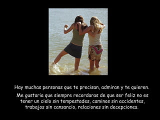 Hay muchas personas que te precisan, admiran y te quieren.
Me gustaria que siempre recordaras de que ser feliz no es
tener un cielo sin tempestades, caminos sin accidentes,
trabajos sin cansancio, relaciones sin decepciones.
 