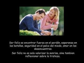 Ser feliz es encontrar fuerza en el perdón, esperanza en
las batallas, seguridad en el palco del miedo, amor en los
desencuentros.
Ser feliz no es solo valorizar la sonrisa, sino tambien
reflexionar sobre la tristeza. 
 