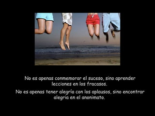No es apenas conmemorar el suceso, sino aprender
lecciones en los fracasos.
No es apenas tener alegría con los aplausos, sino encontrar
alegria en el anonimato.
 